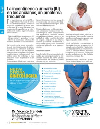 12 By Comfort Adult Day Care CenterAÑOS DORADOS MAGAZINE
Salud
Laincontinenciaurinaria(IU)
enlosancianos,unproblema
frecuente
NUEVA
OFICINA
GINECOLÓGICA
VICENTE
BRANDEISO F I C I N A G I N E C O L Ó G I C A
100-05 Roosevelt Avenue
46-01 Greenpoint ave. ste 2d Corona,
NY 11368 • Sunnyside, NY 11104
Atendemos en las horas de la noche,siete
días a la semana. Aceptamos la mayoría de
seguros médicos, incluídos Medicare,
Medicaid, los Hmo.
Incontinencia Urinaria
Pruebas De Embarazo Gratis
Recetas Para El Día Después
Anticoncepción
Problemas De Fertilidad
Fecundación In-vitro
Aborto Involuntario
Períodos Irregulares
Papanicolau Anual
Síndrome Ovario Poliquístico
Períodos Dolorosos
Cirugía Para Los Quistes En
Ovarios, Fibroides, Endometriosis
Prolapso Uterino
Exámenes Generales Y De Sangre
Dr. Vicente Brandeis
718-639-3383
L
a incontinencia urinaria (IU) es
la pérdida involuntaria de orina.
El afectado tiene una necesidad
imperiosa y repentina de orinar pero
es incapaz de retener la orina. Los
escapes pueden producirse al estor-
nudar, reír, realizar algún esfuerzo o
ejercicio físico.
Esta condición es un problema hi-
giénico, social y psíquico, ya que
influye en la actividad cotidiana del
enfermo y reduce su calidad de vida.
La incontinencia no es una enfer-
medad en sí misma, sino la conse-
cuencia de una alteración en la fase
de llenado vesical que se presenta
en numerosas enfermedades. Puede
manifestarse a cualquier edad y en
ambos sexos. Sin embargo, es más
frecuente en las mujeres que en los
hombres.
En estos casos al fallo en el control de
la micción se unen muchas causas de
incontinencia: los cambios fisiológi-
cos, y el deterioro neurológico y del
sistema nervioso central.
Para combatir este problema se pue-
den administrar medicamentos, rea-
lizar cirugía o tomar otras medidas
que les permitan continuar con sus
actividades cotidianas y mejorar su
calidad de vida. Muchos afectados
se niegan a alejarse de su entorno
familiar por temor a enfrentarse a
situaciones embarazosas, limitando
sus tareas habituales y su indepen-
dencia.
Recomendaciones:
Los afectados deben controlar los lí-
quidos que toman para evitar la for-
mación excesiva de orina. Existen
alimentos que son diuréticos, como
algunas frutas y verduras.
También es importante la forma en la
que se toman: las sopas, los guisos y
los alimentos hervidos aportan más
líquidos que los asados y fritos.
Entre los líquidos que favorecen la
formación de orina se encuentran el
agua, la leche, el alcohol y las infusio-
nes. Se debe distribuir mejor el hora-
rio de la toma de bebidas, bebiendo
más durante la mañana y disminu-
yendo paulatinamente las bebidas
conforme avanza el día.
Recuerde visitar consultar a su mé-
dico si está sufriendo esta condición.
 