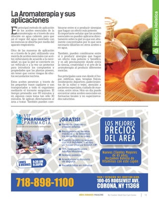 13By Comfort Adult Day Care CenterAÑOS DORADOS MAGAZINE
LaAromaterapiaysus
aplicaciones
E
l principal método de aplicación
de los aceites esenciales de la
aromaterapia es a través de una
dilución en agua caliente, para que
así el vapor del agua mezclado con
las esencias se absorba por medio del
aparato respiratorio.
Otra de las maneras de aplicación
es a través de la piel, utilizando una
mezcla de aceites esenciales con acei-
tes vehiculares de acuerdo a la nece-
sidad, ya que la piel se convierte en
un vehículo y a la vez un protector
para introducir los compuestos y
propiedades que las plantas poseen,
sin tener que correr riesgos de efec-
tos secundarios nocivos.
Estos aceites penetran a través de
los pequeños vasos capilares y son
transportados a todo el organismo
mediante el torrente sanguíneo. El
tiempo promedio son 90 minutos y
en algunos casos toma tan sólo 30
minutos. Se aplican directamente al
área a tratar. También pueden com-
binarse entre sí y producir sinergias
que hagan un efecto más potente.
Es importante señalar que los aceites
esenciales no pueden aplicarse direc-
tamente sobre la piel ya que son alta-
mente concentrados por lo que será
necesario diluirlos en otros aceites o
en agua.
También, pueden combinarse entre
sí y producir sinergias que hagan
un efecto más potente y benéfico,
y es allí precisamente donde entra
la ciencia, creatividad y el arte de la
aromaterapia al producir diferentes
mezclas.
Sus principales usos van desde el ho-
gar, estéticas, spas, terapias físicas,
rendimiento deportivo, padecimien-
tos de la niñez o vejez, atención a
pacientes especiales, cuidado de mas-
cotas, entre otros. Hoy en día puede
encontrar estos aceites esenciales en
farmacias locales y en supermerca-
dos naturistas.
PHARMACY
F A R M A C I A
VIP
Ayudando a la comunidad a sentirse mejor
LOS MEJORES
PRECIOS
DEL AREA
LUNES
A VIERNES
8:30 AM
6:30PM
100-05 ROOSEVELT AVE.
CORONA, NY 11368
TREN 7 ESTACIÓN 103 JUNCTION BLVD.
Recetas listas en minutos
Notario público
Aceptamos la mayoría
de seguros
Toma de Glucosa y
presión arterial.
¡GRATIS!
Recogemos su recetas
médicas y le llevamos
los remedios a su casa.
15% Descuento para
Adultos Mayores.
Cuando registra su seguro
con V.I.P PHARMACY reciba
un "Loose Chance Scratch Off"
Nuevos Clientes Mayores
de 65 años:
Reclamen Botella de
Vitaminas con este cupón
MedicinaHolística
 