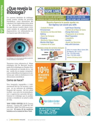 14 By Comfort Adult Day Care CenterAÑOS DORADOS MAGAZINE
¿Querevelala
iridología?
Un examen detallado de iridología
puede revelar estados de procesos
metabólicos, como elevaciones del
colesterol, los triglicéridos entre otros
y las alteraciones psicoemociona-
les que alteran nuestro diario vivir;
como estados de ansiedad, estados
degenerativos y/o inflamatorios de
los órganos que allí se observan.
Tomamos como referencia el Mapa
iridologico del Dr. Bernard Jensen,
padre de la Iridología en Estados Uni-
dos, realizando un estudio de su iris
por medio de un equipo computari-
zadoseidentificanlosórganosy/osis-
temas, que estén en desbalance o con
alteraciones metabólicas
Una fotografía topográfica y tridi-
mensional del iris. Se escanea y pro-
cesa en un software de iridologia.
Después del examen del iris usted
recibirá una serie de recomendacio-
nes y sugerencias naturales del pro-
fesional en iridologia que le pueden
ayudar a restablecer su salud y estilo
de vida.
VAN UDEN CENTER 98-59 Corona
Avenue – Corona NY 11368 Tel: 347
670 0533 / 1800 734 0709 www.van-
nyc.com . El centro #1 de medicina
holística en la ciudad de New York.
La iridología es la ciencia que estudia la salud del
cuerpo humano a través del iris.
10%descuento
con este
aviso
98-59 Corona Avenue,
Corona NY 11368
Tel: 1-800 -734 0709
www.vanudenny.com
Como se hace?
MedicinaHolística
 