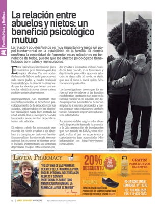 16 By Comfort Adult Day Care CenterAÑOS DORADOS MAGAZINE
Familia,ModayBelleza
Larelaciónentre
abuelosynietos:un
beneficiopsicológico
mutuo
La relación abuelos/nietos es muy importante y juega un pa-
pel fundamental en la estabilidad de la familia. La ciencia
confirma la necesidad de fomentar estas relaciones en be-
neficios de todos, puesto que los efectos psicológicos bene-
ficiosos son reales y mensurables.
E
sta relación es un bálsamo para
los nietos, pero también para los
propios abuelos. En una socie-
dadcomoladehoy,enlaquecadavez
más veces padre y madre trabajan
fuera del hogar, la ciencia ha observa-
do que los abuelos que tienen una es-
trecha relación con sus nietos suelen
padecer menos depresiones.
Investigaciones han mostrado que
los nietos también se benefician psi-
cológicamente de la relación con sus
abuelos, influyéndoles en su bienes-
tar psicológico hasta bien entrada la
edad adulta. Eso sí, siempre y cuando
los abuelos no se sientan dependien-
tes en esta relación.
El mismo trabajo ha constatado que
cuando los nietos ayudan a los abue-
losairacomprar,enlastareasdomés-
ticas o realizan funciones de asesora-
miento, los mayores se sienten peor
e, incluso, incrementan los síntomas
depresivos, ya que estos esperan po-
der ayudar a sus nietos, incluso cuan-
do ya han crecido, y es frustrante y
deprimente para ellos que esta rela-
ción se desarrolle al revés, es decir,
que sea el nieto o nieta quien deba
hacerse cargo de ellos.
Los investigadores creen que los es-
fuerzos por fortalecer a las familias
no deberían centrarse tan sólo en la
familia nuclear o en aquellas con ni-
ños pequeños. Al contrario, deberían
ampliarse a los roles de abuelos y nie-
tos, porque estas relaciones también
tienen funciones importantes duran-
te la edad adulta.
Así mismo se debe asignar a los abue-
los la importante tarea de transmitir
a la 2da generación de inmigrantes
que han nacido en EEUU, todo el le-
gado cultural que su experiencia y
conocimiento han acumulado. Más
información en http://www.med-
ciencia.com/
 