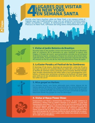 18 By Comfort Adult Day Care CenterAÑOS DORADOS MAGAZINE
4LUGARES QUE VISITAR
EN NEW YORK
EN SEMANA SANTA
Quizás vive hace muchos años en New York y no conoce estos 4
lugares que son tradicionales y que son un atractivo turístico para
usted, su familia y amigos. A continuación 4 ideas para tener una
Pascua a lo New York, tomadas del blog www.newyorkeando.com
Durante todo el año pueden visitar este hermoso parque en Brooklyn,
pero el comienzo de la primavera es para nosotros la época más
mágica. A ﬁnales de marzo -que justamente coincide con el comienzo
de la Semana Santa- empiezan a ﬂorecer los cerezos de la Cherry Spla-
nade del jardín. Expertos botánicos dicen que este conjunto de más de
40 cerezos en ﬂor es uno de los más representativos fuera de Japón.
1. Visitar el Jardín Botánico de Brooklyn:
El domingo 31 de marzo -domingo de resurrección- entre las 10 am y
las 4 pm, se cierra la 5 avenida entre las calles 49 y la 57 para realizar
el desﬁle de Semana Santa conocido como el Easter Bonnet Parade.
Aquí acuden neoyorquinos de todos lados a lucir extravagantes som-
breros, si tienen uno, anímense y únanse a la multitud. Un buen lugar
para verlo es en los alrededores de la Catedral de San Patricio, entre
las calles 50 y la 51
2. La Easter Parade y el Festival de los Sombreros:
Es Semana Santa, una fecha adecuada para visitar alguna de las
tantas iglesias de Nueva York. Especialmente les recomendamos que
asistan a una misa gospel en Harlem. Harlem estaba lleno de grandes
teatros y salones de baile, hoy la mayoría se han convertido en iglesias
bautistas dónde hay gospel en vivo los domingos.
3. Misa gospel en Harlem:
Empezamos con ﬂores y terminamos con ﬂores, es que comienza la
primavera y Nueva York la celebra siempre a su manera. ¿Y qué más
neoyorquino que Macy´s? En la casa matriz de esta reconocida tienda
-en Herald Square- podrán visitar entre el 27 de marzo y el 10 de abril
su Flower Show anual. Son instalaciones de distintos jardines en
varios espacios de la tienda. Para aprovechar su visita pueden tomar
una visita guiada de 20 minutos donde les darán detalles de la exposi-
ción. Estos tours son gratis y salen cada media hora desde la entrada
de la calle 35 con Broadway.
4. Visitar el Macys Flower Show:
Viajes
 