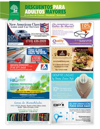 Por 700 Puntos
en compras
$10.00
DESCUENTO
Por 700 Puntos
en compras
$10.00
DESCUENTO
USTED NECESITE
TODO LO QUE
CERCA DE USTED
(718) 271-4433
4502 Junction Boulevard, Corona , NY 11368
ASSOCIATED SUPERMARKET
www.associatedsupermarkets.com
5% 50%y hasta eldescuentos entre el
a los adultos mayores
Todos los negocios del área que ofrecen
New American Class
(718) 426-2929
Limo and Car Service
www.newameicanclass.com
newamericanclass@yahoo.com
DESCUENTO
Service to all NYC aiports!
we are open 24 hours
10%
con este aviso
10%DESCUENTO
Presentando este cupón
Todo tipo de Marcas
Soldadura laser para montura metálica
Reparamos los marcos plásticos partidos
Reemplazamos las bisagras
Reparamos los puentes
¡Las reparamos hoy al mas bajo precio!
718-482-8804 • 347-345-9526
¿Se rompieron sus
Gafas de Marca?
47-12 47th Avenue, 2do Piso
Woodside, NY 11377
www.qualityeyeglassframerepair.com
DESCUENTOSPARA
ADULTOSEn el Área de Corona - Woodside - Sunnyside
MAYORES
Sea patrocinador de nuestro magazine,
juntos mejoramos la calidad de vida de
nuestros adultos mayores.
BPO Marketing Agency
Diseño, Ideas Creativas,
Marketing Digital
Bussiness Promotions Online
917 225 0499
 