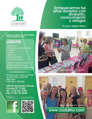 2 By Comfort Adult Day Care CenterAÑOS DORADOS MAGAZINE
Enriquecemos tus
años dorados con
diversión,
conocimiento
y amigos
Somos un centro de actividades
para el adulto mayor
Abrimos de Lunes a viernes
de 8:00 AM a 4:00 PM
Sábados
9:00 AM a 2:00 PM
100-05 Roosevelt Avenue,
Corona NY 11368
Tel: (718) 651 5700
Fax: (718) 732 2538
Siguenos en:
facebook.com/
ComfortAdultDayCare
Visita nuestro web site
escaneando este código
www.cadultny.com
• Alimentos
• Clases de computadoras
• Internet
• Inglés
• Ejercicios
• Entretenimiento
• Corte de cabello
Califican todos los adultos
mayores de 65 años que
tengan MEDICAID y MEDICARE
!Cupos disponibles!
Miniferia de Manualidades hechas a Mano
Celebracion de Independencia de Colombia
¡GRATIS!
 