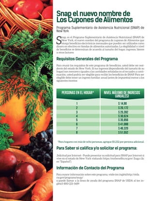 Snapelnuevonombrede
LosCuponesdeAlimentos
Programa Suplementario de Asistencia Nutricional (SNAP) de
New York
S
nap, es el Programa Suplementario de Asistencia Nutricional (SNAP) de
New York, el nuevo nombre del programa de cupones de Alimentos que
otorga beneficios electrónicos mensuales que pueden ser utilizados como
dinero en efectivo en tiendas de alimentos autorizadas. La elegibilidad y nivel
de beneficios se determinan de acuerdo al tamaño del hogar, ingresos, bienes
y otros factores
Requisitos Generales del Programa
Para reunir los requisitos de este programa de beneficios, usted debe ser resi-
dente del estado de New York. Si sus ingresos (dependiendo del tamaño de su
hogar) son menores o iguales a las cantidades señaladas en el recuadro a conti-
nuación, usted podría ser elegible para recibir los beneficios de SNAP. Para ser
elegible debe tener un ingreso familiar anual (antes de impuestos) menor a los
siguientes montos:
*Para hogares con más de ocho personas, agregue $5,232 por persona adicional.
Para Saber si califica y/o solicitar el programa:
.Solicitud por Internet - Puede presentar su solicitud para SNAP por Internet si
vive en el estado de New York visitando https://mybenefits.ny.gov/ (haga clic
en “Español”).
Información de Contacto del Programa
Para mayor información sobre este programa, visite (en inglés):http://otda.
ny.gov/programs/snap/
o puede llamar a la línea de ayuda del programa SNAP de USDA al (en in-
glés):1-800-221-5689
Personas en el hogar*
1 $ 14,90
2 $ 20,172
3 $ 25,392
4 $ 30,624
5 $ 35,856
6 $ 41,088
7 $ 46,320
8 $ 51,552
Nivel máximo de ingresos
(anuales)
 