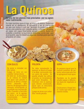 22 By Comfort Adult Day Care CenterAÑOS DORADOS MAGAZINE
CON DULCE
Se pone a remojar un
día antes.
Luego se lava en un
colador varias veces.
Se bate en la licuadora
y se coloca la mitad
del agua con panela o
azúcar, se lleva a fuego
lento dejando que
hierva. Seagregaharina
siempre revolviendo si
sepuedeconcucharade
palo. Cuando a hervido
un poco se le agrega
la leche y se continua
revolviendo hasta
cocinar bien.
POLENTA
Se deja remojando la
quínoa, se lleva al fuego
y se deja cocinando con
un poco de aceite. Se
puede añadir los aliños
al gusto, se recomienda
que sean licuados. Se
mezclan con la quínoa
que tienen cocinando,
igual que si estuviera
preparando arroz.
Luego se sirve con cebo-
llita verde picada.
SOPA
Se prepara igual que la
mezcla anterior de po-
lenta,salvoqueestavez
le agregamos más agua.
También se le puede
añadir papas y diferen-
tes tipos de vegetales si
desea.
Cocinamos a fuego len-
to hasta que este total-
mente cocida.
La QuínoaEs uno de los granos más preciados por su agran
valor nutricional.
Es más nutritivo que el trigo, el maíz y la avena. Podemos
usarla en el desayuno, al almuerzo y en la merienda
ya sea con dulce o con sal. También la podemos servir
como una polenta con cebolla verde y cilantro picados,
en sopa con papa finamente picada o como dulce en
coladas y postres. La quínoa es deliciosa como sea que
la prepares, aquí te dejamos algunas recetas para que las
prepares en casa.
Cocina
 