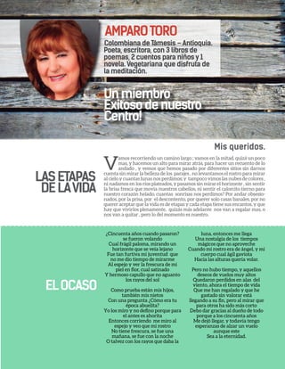 ELOCASO
LASETAPAS
DELAVIDA
Mis queridos.
V
amos recorriendo un camino largo ; vamos en la mitad, quizá un poco
mas, y hacemos un alto para mirar atrás, para hacer un recuento de lo
andado , y vemos que hemos pasado por diferentes sitios sin darnos
cuenta sin mirar la belleza de los parajes , no levantamos el rostro para mirar
al cielo y cuantas lunas nos perdimos; y tampoco vimos las nubes de colores ,
ni nadamos en los ríos plateados, y pasamos sin mirar el horizonte , sin sentir
la brisa fresca que movía nuestros cabellos, ni sentir el calorcito tierno para
nuestro corazón helado, cuantas sonrisas nos perdimos? Por andar obsesio-
nados, por la prisa, por el descontento, por querer solo casas banales, por no
querer aceptar que la vida es de etapas y cada etapa tiene sus encantos, y que
hay que vivirlos plenamente, quizás más adelante nos van a regalar mas, o
nos van a quitar , pero lo del momento es nuestro.
¿Cincuenta años cuando pasaron?
se fueron volando
Cual frágil paloma, mirando un
horizonte que se veía lejano
Fue tan furtiva mi juventud  que
no me dio tiempo de mirarme
Al espejo y ver la frescura de mi
piel en flor, cual satinado
Y hermoso capullo que no aguanto
los rayos del sol
Como prueba están mis hijos,
también mis nietos
Con una pregunta ¿Cómo era tu
época abuelita?
Yo los miro y no defino porque para
el antes es ahorita
Entonces corriendo me miro al
espejo y veo que mi rostro
No tiene frescura, se fue una
mañana, se fue con la noche
O talvez con los rayos que daba la
luna, entonces me llega
Una nostalgia de los tiempos
mágicos que no aproveche
Cuando mi rostro era de ángel, y mi
cuerpo cual ágil gaviota
Hacia las alturas quería volar.
Pero no hubo tiempo, y aquellos
deseos de vuelos muy altos
Quedaron perdidos en alas del
viento, ahora el tiempo de vida
Que me han regalado y que he
gastado sin valorar está
llegando a su fin, pero al mirar que
para otros ha sido más corto
Debo dar gracias al dueño de todo
porque a los cincuenta años
Me dejó llegar, y todavía tengo
esperanzas de alzar un vuelo
aunque este
Sea a la eternidad.
AMPAROTORO
Colombiana de Támesis – Antioquia.
Poeta, escritora, con 3 libros de
poemas, 2 cuentos para niños y 1
novela. Vegetariana que disfruta de
la meditación.
Unmiembro
Exitosodenuestro
Centro!
 