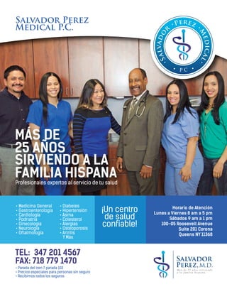 Salvador Perez
Medical P.C.
MÁS DE
25 AÑOS
SIRVIENDO A LA
FAMILIA HISPANA
• Medicina General
• Gastroenterología
• Cardiología
• Podriatría
• Ginecología
• Neurología
• Oftalmología
• Diabetes
• Hipertensión
• Asma
• Colesterol
• Alergias
• Osteoporosis
• Artrítis
Y Más
¡Un centro
de salud
confiable!
Profesionales expertos al servicio de tu salud
Horario de Atención
Lunes a Viernes 8 am a 5 pm
Sábados 9 am a 1 pm
100-05 Roosevelt Avenue
Suite 201 Corona
Queens NY 11368
TEL: 347 201 4567
FAX: 718 779 1470
• Parada del tren 7 parada 103
• Precios especiales para personas sin seguro
• Recibimos todos los seguros
 