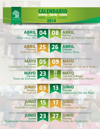 ABRIL
Disco años 70's
Viernes Martes04 ABRIL
Museo de Historia Natural
08
ABRIL
Motivacional
Viernes Sábado25 ABRIL
Fashion Show
26
MAYO
Celebración 5 de Mayo
Lunes Viernes05 MAYO
Celebracion Dia de la Madre
09
MAYO
Fiesta de Disfraces
Viernes Viernes-Sábado23 MAYO
Garage Sale-Flea Market
30
31
JUNIO
Ellis Island
Martes Viernes03 JUNIO
Celebración Día del Padre
13
JUNIO
Feria de la Salud
Domingo Martes15 JUNIO
Zoológico del Bronx
17
JUNIO
Graduación Manualidades
Lunes Viernes23 27 JUNIO
Fiesta de Graduación
CALENDARIO
2014
EVENTOS - FIESTAS - PASEOS
ABRIL-MAYO-JUNIO
 