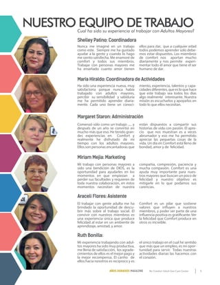 5By Comfort Adult Day Care CenterAÑOS DORADOS MAGAZINE
Cual ha sido su experiencia al trabajar con Adultos Mayores?
NUESTRO EQUIPO DE TRABAJO
Shelley Patino: Coordinadora
Miriam Mejia: Marketing
Araceli Flores: Asistente
Margaret Staron: Administración
Maria Hiraldo: Coordinadora de Actividades
Ruth Bonilla:
Nunca me imaginé en un trabajo
como este. Siempre me ha gustado
ayudar a la gente y cuando lo hago
me siento satisfecha. Me enamoré de
comfort y todos sus miembros.
Trabajar con personas mayores me
ha enseñado cuanto amor tienen
ellos para dar, que a cualquier edad
todos podemos aprender solo debe-
mos estar dispuestos. Los miembros
de comfort nos aportan mucho
diariamente y nos permite experi-
mentar todo el amor que tiene el ser
humano de dar.
Comenzó sólo como un trabajo ..... y
después de un año se convirtió en
mucho más que eso. He tenido gran-
des experiencias en Comfort y
realmente he disfrutado de mi
tiempo con los adultos mayores.
Ellos son personas encantadoras que
están dispuestos a compartir sus
historias de vida con pasión. El apre-
cio que nos muestran es a veces
abrumador y eso me ha permitido
apreciar las pequeñas cosas de la
vida. Un día en Comfort está lleno de
bondad, amor y de felicidad.
Mi trabajo con personas mayores a
sido una bendición de DIOS, es la
oportunidad para ayudarles en los
momentos en que empiezan a
perder sus facultades y requieren de
toda nuestra colaboración, en estos
momentos necesitan de nuestra
compañía, compresión, paciencia y
mucha compasión. Comfort es una
ayuda muy importante para nues-
tros mayores que buscan un poco de
felicidad y nuestro objetivo es
mitigarle en lo que podamos sus
carencias.
El trabajar con gente adulta me ha
brindado la oportunidad de descu-
brir más sobre el trabajo social. El
convivir con nuestros miembros es
una experiencia única que produce
felicidad al estar en un ambiente de
aprendizaje, amistad, y amor.
Comfort es un pilar que sostiene
valores que influyen a nuestros
miembros, y poder ser parte de una
influencia positiva es gratificante.Ver
la felicidad que Comfort produce en
otros es increíble.
Mi experiencia trabajando con adul-
tos mayores ha sido muy productiva,
me llena de satisfacción, los agrade-
cimientos de ellos es el mejor pago y
la mejor recompensa. El cariño de
ellos hacia nosotros es reciproco y es
el único trabajo en el cual he sentido
que más que un empleo, es mi opor-
tunidad para servir. Todas nuestras
actividades diarias las hacemos con
el corazón.
Ha sido una experiencia nueva, muy
satisfactoria porque nunca había
trabajado con adultos mayores,
percibir su sensibilidad y sabiduría
me ha permitido aprender diaria-
mente. Cada uno tiene un conoci-
miento, experiencia, talentos y capa-
cidades diferentes, que es lo que hace
que este trabajo sea todos los días
algo realmente interesante. Nuestra
misión es escucharlos y apoyarlos en
todo lo que ellos necesitan.
 