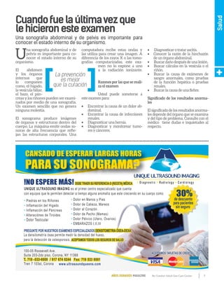 7By Comfort Adult Day Care CenterAÑOS DORADOS MAGAZINE
Salud
U
na sonografía abdominal y de
pelvis es importante para co-
nocer el estado interno de su
organismo.
El abdomen
y los órganos
internos que
lo componen
como, el hígado,
lavesículabiliar,
el bazo, el pán-
creas y los riñones pueden ser exami-
nados por medio de una sonografía.
Un examen sencillo que no genera
ninguna molestia.
El sonograma produce imágenes
de órganos y estructuras dentro del
cuerpo. La máquina emite ondas so-
noras de alta frecuencia que refle-
jan las estructuras corporales. Una
computadora recibe estas ondas y
las utiliza para crear una imagen. A
diferencia de los rayos X o las tomo-
grafías computarizadas, este exa-
men no lo expone a uno
a la radiación ionizante.
Razones por las que se reali-
za el examen
Usted puede someterse a
este examen para:
•	 Encontrar la causa de un dolor ab-
dominal.
•	 Encontrar la causa de infecciones
renales.
•	 Diagnosticar una hernia.
•	 Diagnosticar y monitorear tumo-
res y cánceres.
•	 Diagnosticar o tratar ascitis.
•	 Conocer la razón de la hinchazón
de un órgano abdominal.
•	 Buscar daño después de una lesión.
•	 Buscar cálculos en la vesícula o el
riñón.
•	 Buscar la causa de exámenes de
sangre anormales, como pruebas
de la función hepática o pruebas
renales.
•	 Buscar la causa de una fiebre.
Significado de los resultados anorma-
les
El significado de los resultados anorma-
les depende del órgano que se examina
y del tipo de problema. Consulte con el
médico tiene dudas e inquietudes al
respecto.
Cuandofuelaúltimavezque
lehicieronesteexamen
Una sonografía abdominal y de pelvis es importante para
conocer el estado interno de su organismo.
DEBE TRAER SU REFERENCIA O (RECETA) MÉDICA!NO ESPERE MÁS!
UNIQUE ULTRASOUND IMAGING es el primer centro especializado que cuenta
con equipos que le permiten detectar a tiempo alguna anomalía que este creciendo en su cuerpo como:
DEBE TRAER SU REFERENCIA O (RECETA) MÉDICA
La densitometría ósea permite medir la densidad del hueso,
para la detección de osteoporosis.
• D i a g n o s t i c • R a d i o l o g y • C a r d i o l o g y
UNIQUE ULTRASOUND IMAGING
CANSADO DE ESPERAR LARGAS HORAS
PARA SU SONOGRAMA?
ACEPTAMOS TODOS LOS SEGUROS DE SALUD
ACEPTAMOS TARJETAS DE CRÉDITOACEPTAMOS TARJETAS DE CRÉDITO
• Piedras en los Riñones
• Inflamación del Higado
• Inflamación del Páncreas
• Alteraciónes de Tiroides
• Dolor Testicular
• Dolor en Manos y Pies
• Dolor de Cabeza, Mareos
• Dolor al Corazón
• Dolor de Pecho (Mamas)
• Dolor Pélvico (Utero, Ovarios)
• EMBARAZOS I,II,III
ACEPTAMOS TODOS LOS SEGUROS DE SALUD
T. 718 -533-6000 / 917 674 0244
www.ultrasoundqueens.com
Fax: 718 533 6001
100-05 Roosevelt Ave.
Suite 203-2do piso, Corona, NY 11368
T. 718 -533-6000 / 917 674 0244 Fax: 718 533 6001
Tren 7 103st, Corona
DENSITOMETRIA ÓSEA-DEXAPREGUNTE POR NUESTROS EXÁMENES ESPECIALIZADOS DENSITOMETRIA ÓSEA-DEXA
30%de descuento
para pacientes
sin seguro
 