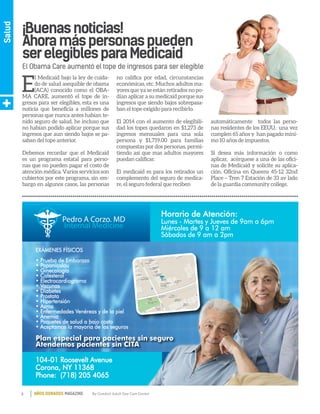 8 By Comfort Adult Day Care CenterAÑOS DORADOS MAGAZINE
Salud
E
l Medicaid bajo la ley de cuida-
do de salud asequible de obama
(ACA) conocido como el OBA-
MA CARE, aumentó el tope de in-
gresos para ser elegibles, esta es una
noticia que beneficia a millones de
personas que nunca antes habían te-
nido seguro de salud, he incluso que
no habían podido aplicar porque sus
ingresos que aun siendo bajos se pa-
saban del tope anterior.
Debemos recordar que el Medicaid
es un programa estatal para perso-
nas que no pueden pagar el costo de
atención médica. Varios servicios son
cubiertos por este programa, sin em-
bargo en algunos casos, las personas
no califica por edad, circunstancias
económicas, etc. Muchos adultos ma-
yores que ya se están retirados no po-
dían aplicar a su medicaid porque sus
ingresos que siendo bajos sobrepasa-
ban el tope exigido para recibirlo.
El 2014 con el aumento de elegibili-
dad los topes quedaron en $1,273 de
ingresos mensuales para una sola
persona y $1,719.00 para familias
compuestas por dos personas, permi-
tiendo así que mas adultos mayores
puedan calificar.
El medicaid es para los retirados un
complemento del seguro de medica-
re, el seguro federal que reciben
automáticamente todos las perso-
nas residentes de los EEUU, una vez
cumplen 65 años y han pagado míni-
mo 10 años de impuestos.
Si desea más información o como
aplicar, acérquese a una de las ofici-
nas de Medicaid y solicite su aplica-
ción. Oficina en Queens 45-12 32nd
Place – Tren 7 Estación de 33 av lado
de la guardia community college.
El Obama Care aumentó el tope de ingresos para ser elegible
¡Buenasnoticias!
Ahoramáspersonaspueden
serelegiblesparaMedicaid
Horario de Atención:
Pedro A Corzo. MD
Internal Medicine
104-01 Roosevelt Avenue
Corona, NY 11368
Phone: (718) 205 4065
EXÁMENES FÍSICOS
• Prueba de Embarazo
• Papanicolau
• Ginecología
• Colesterol
• Electrocardiograma
• Vacunas
• Diabetes
• Prostata
• Hipertensión
• Asma
• Enfermedades Venéreas y de la piel
• Anemia
• Paquetes de salud a bajo costo
• Aceptamos la mayoria de los seguros
Lunes - Martes y Jueves de 9am a 6pm
Miércoles de 9 a 12 am
Sábados de 9 am a 2pm
Plan especial para pacientes sin seguro
Atendemos pacientes sin CITA
 