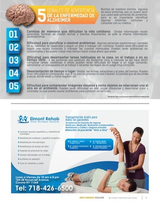 9By Comfort Adult Day Care CenterAÑOS DORADOS MAGAZINE
Trastornos musculo esqueléticos y rehabilitación
neurológica
Rehabilitación vestibular y equilibrio ortopédico
Rehabilitación Post-Quirúrgico
Rehabilitacion de manejo del dolor
Programa de prevención de caídas
Lesiones relacionadas con el trabajo
Accidentes de automóvil
Casos de resbalones y caídas
Lunes a Viernes de 10 am a 8 pm
104-08 Roosevelt Avenue,
Corona NY 11368
Transportación Gratis para
todos los pacientes
Tel: 718-426-6500
Atención al paciente “Uno a Uno”
Aceptamos la mayoría de seguros
Medicare, Medicaid, Worksman Compensation,
Resbalones y Caídas y Seguros privados
Dr. Ahmed S. Ahmed
Terapia Física
Dr. Lyudmila Avshalumova
Acupuntura
Dr. Anatoly Abakin
D.C.- Quiropráctico
Dr. Mohamed Ahmed, M.D.
Cirujano Ortopédico
Cambios de memoria que dificultan la vida cotidiana: Olvidar información recién
aprendida. También se olvidan fechas o eventos importantes; se pide la misma información
repetidamente.
Dificultad para planificar o resolver problemas: Algunas personas experimentan cambios
en su habilidad de desarrollar y seguir un plan o trabajar con números. Pueden tener dificultad en
seguir una receta conocida o manejar las cuentas mensuales. Pueden tener problemas en
concentrarse y les puede costar más tiempo hacer cosas ahora que antes.
Dificultad para desempeñar tareas habituales en la casa, en el trabajo o en su
tiempo libre: A las personas que padecen del Alzheimer muy a menudo se les hace difícil
completar tareas cotidianas. A veces pueden tener dificultad en llegar a un lugar conocido,
administrar un presupuesto en el trabajo o recordar las reglas de un juego muy conocido.
Desorientación de tiempo o lugar: Olvidar las fechas, estaciones y el paso del tiempo. Pueden
tener dificultad en comprender algo si no está en proceso en ese instante. Es posible que se les olvide
a veces dónde están y cómo llegaron allí.
Dificultad para comprender imágenes visuales y cómo objetos se relacionan uno al
otro en el ambiente: Pueden tener dificultad en leer, juzgar distancias y determinar color o
contraste, lo cual puede causar problemas para conducir un vehículo.
Muchos de nosotros vivimos algunos
de estos síntomas, eso no quiere decir
que usted esté sufriendo de alzhéimer,
pero si es importante identificar
algunas síntomas comunes y
consultar con su médico.
05
04
03
02
01
SEÑALES DE ADVERTENCIA
DE LA ENFERMEDAD DE
ALZHEIMER5
Tomado de http://www.alz.org/espanol/overview-espanol.asp
 