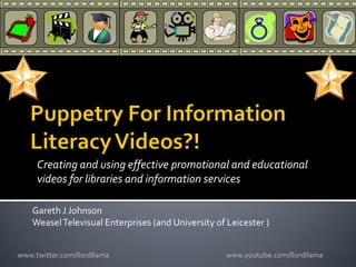 Creating and using effective promotional and educational
     videos for libraries and information services

    Gareth J Johnson
    Weasel Televisual Enterprises (and University of Leicester )


www.twitter.com/llordllama                           www.youtube.com/llordllama
 