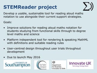 STEMReader project
Develop a usable, sustainable tool for reading aloud maths
notation to use alongside their current support strategies.
Goals:
• Improve solutions for reading aloud maths notation for
students studying from functional skills through to degree
level maths and science
• Platform independent tool for rendering & speaking MathML
with definitions and suitable reading rules
• User-centred design throughout user trials throughout
development
• Due to launch May 2016
 