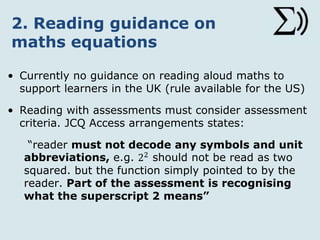 2. Reading guidance on
maths equations
• Currently no guidance on reading aloud maths to
support learners in the UK (rules available for the
US)
• Reading aloud tests and exams - must consider
assessment criteria. Access arrangements state:
“reader must not decode any symbols and unit
abbreviations, e.g. 22 should not be read as two
squared, but the function simply pointed to by the
reader. Part of the assessment is recognising
what the superscript 2 means”
 