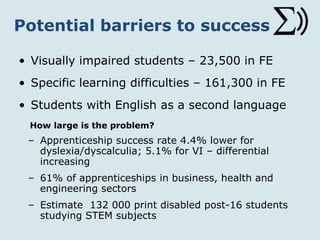 Potential barriers to success
• Visually impaired students – 23,500 in FE
• Specific learning difficulties – 161,300 in FE
• Students with English as a second language
How large is the problem?
– Apprenticeship success rate 4.4% lower for
dyslexia/dyscalculia; 5.1% for VI – differential
increasing
– 61% of apprenticeships in business, health and
engineering sectors
– Estimate 132 000 print disabled post-16 students
studying STEM subjects
 
