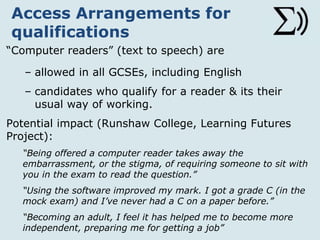 Access Arrangements for
qualifications
“Computer readers” (text to speech) are
– allowed in all GCSEs, including English
– candidates who qualify for a reader & it is their
usual way of working.
Potential impact (Runshaw College, Learning Futures
Project):
“Being offered a computer reader takes away the
embarrassment, or the stigma, of requiring someone to sit with
you in the exam to read the question.”
“Using the software improved my mark. I got a grade C (in the
mock exam) and I’ve never had a C on a paper before.”
“Becoming an adult, I feel it has helped me to become more
independent, preparing me for getting a job”
 