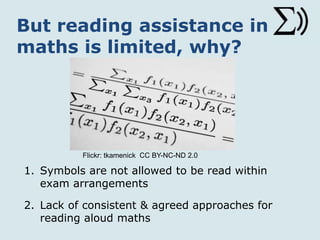But reading assistance in
maths is limited, why?
1. Symbols are not allowed to be read within
exam arrangements
2. Lack of consistent & agreed approaches for
reading aloud maths
Flickr: tkamenick CC BY-NC-ND 2.0
 