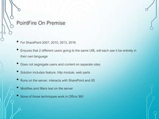 PointFire On Premise
• For SharePoint 2007, 2010, 2013, 2016
• Ensures that 2 different users going to the same URL will each see it be entirely in
their own language
• Does not segregate users and content on separate sites
• Solution includes feature, http module, web parts
• Runs on the server, interacts with SharePoint and IIS
• Modifies and filters text on the server
• None of those techniques work in Office 365
 