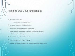 PointFire 365 v 1.1 functionality
• SharePoint-hosted app
• None of your content goes to our server
• Configures SharePoint MUI & localization
• Shows/hides web parts according to language
• Filters content of lists, libraries, calendars according to language
• User can turn off filtering
• Filters other web parts including search
• Redirects pages according to language
• “Manage Variations” interface to set relationship between pages, items
 