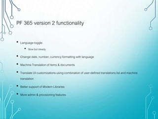 PF 365 version 2 functionality
• Language toggle
• Slow but steady
• Change date, number, currency formatting with language
• Machine Translation of items & documents
• Translate UI customizations using combination of user-defined translations list and machine
translation
• Better support of Modern Libraries
• More admin & provisioning features
 