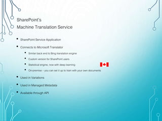 SharePoint’s
Machine Translation Service
• SharePoint Service Application
• Connects to Microsoft Translator
• Similar back end to Bing translation engine
• Custom version for SharePoint users
• Statistical engine, now with deep learning
• On-premise – you can set it up to train with your own documents
• Used in Variations
• Used in Managed Metadata
• Available through API
 