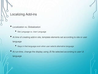 Localizing Add-ins
• Localization vs. Globalization
• Site Language vs. User Language
• At time of creating add-in site, template elements set according to site or user
language
• Stays in that language even when user selects alternative language
• At run-time, change the display using JS file selected according to user UI
language
 