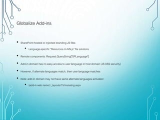 Globalize Add-ins
• SharePoint-hosted or injected branding JS files
• Language-specific “Resources.nn-NN.js” file solutions
• Remote components: Request.QueryString["SPLanguage"]
• Add-in domain has no easy access to user language in host domain (JS XSS security)
• However, if alternate languages match, then user language matches
• Note: add-in domain may not have same alternate languages activated
• {add-in web name} /_layouts/15/muisetng.aspx
 