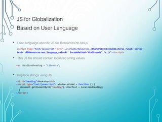JS for Globalization
Based on User Language
<script type="text/javascript" src="../scripts/Resources.<SharePoint:EncodedLiteral runat='server'
text='<%$Resources:wss,language_value%>' EncodeMethod='HtmlEncode' />.js"></script>
• Load language-specific JS file Resources.nn-NN.js
• This JS file should contain localized string values
• Replace strings using JS
<h2 id="heading">Bookshop</h2>
<script type="text/javascript"> window.onload = function () {
document.getElementById("heading").innerText = localizedheading;
}
</script>
var localizedheading = "Librería";
 