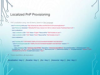 Localized PnP Provisioning
<pnp:Provisioning xmlns:pnp="http://schemas.dev.office.com/PnP/2015/12/ProvisioningSchema">
<pnp:Preferences Generator="OfficeDevPnP.Core, Version=2.0.1601.0, Culture=neutral, PublicKeyToken=null" />
<pnp:Localizations>
<pnp:Localization LCID="1033" Name="English" ResourceFile="SiteTemplate-en.resx"/>
<pnp:Localization LCID="1043" Name="Dutch" ResourceFile="SiteTemplate-nl.resx"/>
</pnp:Localizations>
• PnP Localization using .resx & tokens, based on Site Language
<pnp:Templates ID="CONTAINER-TEMPLATE-8C075A44E60F4E82B8F013637DB1E654">
<pnp:ProvisioningTemplate ID="TEMPLATE-8C075A44E60F4E82B8F013637DB1E654" Version="1">
<pnp:Lists>
<pnp:ListInstance Title="{resource:myListTitle}" Description="{resource:myListDesc}" DocumentTemplate="" OnQuickLaunch="true"
TemplateType="105" Url="Lists/my" MinorVersionLimit="0" MaxVersionLimit="0" DraftVersionVisibility="0" TemplateFeatureID="00bfea71-7e6d-
4186-9ba8-c047ac750105" EnableFolderCreation="false">
• Token identifiers, all equivalent:
{localization:<key>} , {localize:<key>} , {loc:<key>} , {resource:<key>}, {res:<key>}.
 