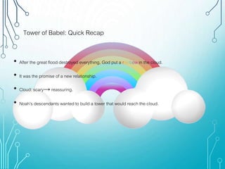 Tower of Babel: Quick Recap
• After the great flood destroyed everything, God put a rainbow in the cloud.
• It was the promise of a new relationship.
• Cloud: scary→ reassuring.
• Noah’s descendants wanted to build a tower that would reach the cloud.
 