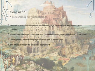 Genesis 11
A tower, whose top may reach unto heaven
• Because humans are one people with one language, anything that they want to do is
possible.
• But God decided to go down there and confound their language, so they can’t collaborate.
• God scattered them by language upon the face of all the earth.
• The project to reach the cloud was abandoned.
 