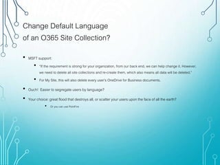 Change Default Language
of an O365 Site Collection?
• MSFT support:
• “If the requirement is strong for your organization, from our back end, we can help change it. However,
we need to delete all site collections and re-create them, which also means all data will be deleted.”
• For My Site, this will also delete every user’s OneDrive for Business documents.
• Ouch! Easier to segregate users by language?
• Your choice: great flood that destroys all, or scatter your users upon the face of all the earth?
• Or you can use PointFire
 