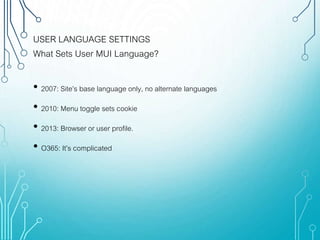 USER LANGUAGE SETTINGS
What Sets User MUI Language?
• 2007: Site’s base language only, no alternate languages
• 2010: Menu toggle sets cookie
• 2013: Browser or user profile.
• O365: It’s complicated
 