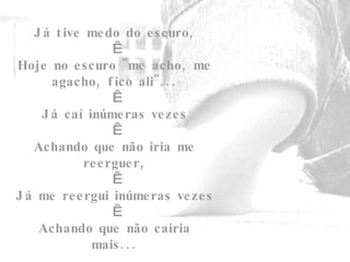 Já tive medo do escuro,   Hoje no escuro "me acho, me agacho, fico ali"...   Já caí inúmeras vezes   Achando que não iria me reerguer,   Já me reergui inúmeras vezes    Achando que não cairia mais... 