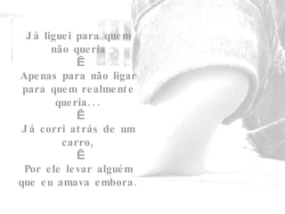 Já liguei para quem não queria   Apenas para não ligar para quem realmente queria...   Já corri atrás de um carro,   Por ele levar alguém que eu amava embora. 