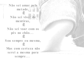 Não sei amar pela metade,   Não sei viver de mentiras,   Não sei voar com os pés no chão...    Sou sempre eu mesma,   Mas com certeza não serei a mesma para sempre...  