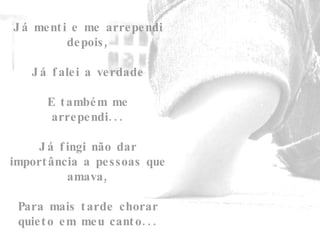 Já menti e me arrependi depois,   Já falei a verdade   E também me arrependi...   Já fingi não dar importância a pessoas que amava,   Para mais tarde chorar quieto em meu canto... 