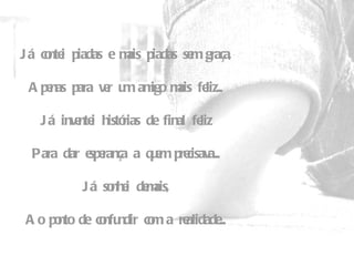 Já contei piadas e mais piadas sem graça,   Apenas para ver um amigo mais feliz...   Já inventei histórias de final feliz   Para dar esperança a quem precisava...   Já sonhei demais,   Ao ponto de confundir com a realidade... 
