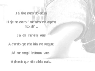 Já tive medo do escuro,   Hoje no escuro "me acho, me agacho, fico ali"...   Já caí inúmeras vezes   Achando que não iria me reerguer,   Já me reergui inúmeras vezes    Achando que não cairia mais... 