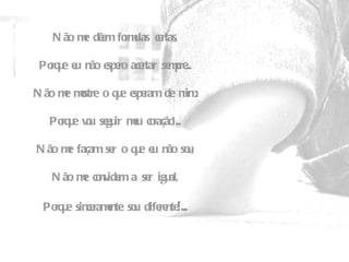 Não me dêem formulas certas,   Porque eu não espero acertar sempre...   Não me mostre o que esperam de mim,   Porque vou seguir meu coração!...   Não me façam ser o que eu não sou,   Não me convidem a ser igual,   Porque sinceramente sou diferente !... 
