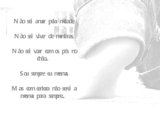 Não sei amar pela metade,   Não sei viver de mentiras,   Não sei voar com os pés no chão...    Sou sempre eu mesma,   Mas com certeza não serei a mesma para sempre...  