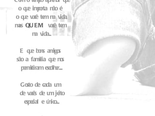 Com o tempo aprendi que o que importa não é  o que você tem na vida, mas  QUEM  você tem  na vida... E que bons amigos  são a família que nos  permitiram escolher.... Gosto de cada um  de vocês de um jeito especial e único.... Beijos.... 