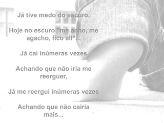 Já tive medo do escuro,

Hoje no escuro "me acho, me
      agacho, fico ali"...

   Já caí inúmeras vezes

  Achando que não iria me
        reerguer,

Já me reergui inúmeras vezes
                               by
  Achando que não cairia
         mais...
 