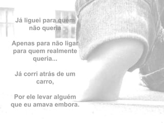 Já liguei para quem
      não queria

Apenas para não ligar
para quem realmente
      queria...

 Já corri atrás de um
        carro,

 Por ele levar alguém
que eu amava embora.
                        by
 