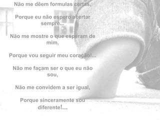 Não me dêem formulas certas,

  Porque eu não espero acertar
           sempre...

Não me mostre o que esperam de
            mim,

Porque vou seguir meu coração!...

 Não me façam ser o que eu não
             sou,

  Não me convidem a ser igual,

    Porque sinceramente sou         by
          diferente!...
 