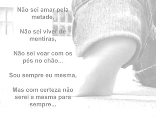 Não sei amar pela
      metade,

   Não sei viver de
     mentiras,

 Não sei voar com os
   pés no chão...

Sou sempre eu mesma,

Mas com certeza não
serei a mesma para     by
     sempre...
 
