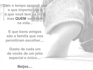 Com o tempo aprendi que
   o que importa não é
 o que você tem na vida,
  mas QUEM você tem
        na vida...

  E que bons amigos
 são a família que nos
 permitiram escolher....

   Gosto de cada um
  de vocês de um jeito
   especial e único....    by

        Beijos....
 