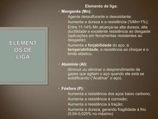 Elemento de liga:
• Manganês (Mn):
• Agente dessulfurante e desoxidante;
• Aumenta a dureza e a resistência (%Mn>1%);
• Entre 11-14% Mn alcança-se alta dureza, alta
ductilidade e excelente resistência ao desgaste
(aplicações em ferramentas resistentes ao
desgaste);
• Aumenta a forjabilidade do aço, a
temperabilidade, a resistência ao choque e o
limite elástico.
• Alumínio (Al):
• diminuir ou eliminar o desprendimento de
gases que agitam o aço quando ele está se
solidificando (“Acalmar” o aço).
• Fósforo (P):
• Aumenta a resistência dos aços baixo carbono;
• Aumenta a resistência à corrosão;
• Aumenta a resistência à tração;
• Aumenta a dureza, gerando fragilidade à frio
(0,04-0,025% no máximo)

 