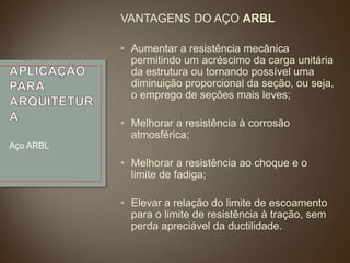 VANTAGENS DO AÇO ARBL
• Aumentar a resistência mecânica
permitindo um acréscimo da carga unitária
da estrutura ou tornando possível uma
diminuição proporcional da seção, ou seja,
o emprego de seções mais leves;
• Melhorar a resistência à corrosão
atmosférica;
Aço ARBL

• Melhorar a resistência ao choque e o
limite de fadiga;
• Elevar a relação do limite de escoamento
para o limite de resistência à tração, sem
perda apreciável da ductilidade.

 